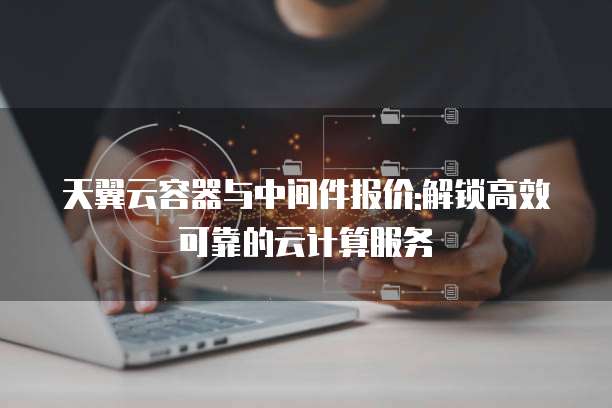 天翼云容器与中间件报价:解锁高效可靠的云计算服务