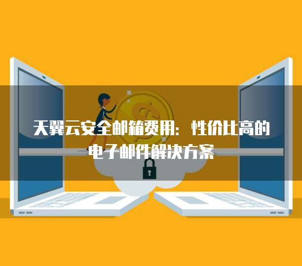 天翼云安全邮箱费用:性价比高的电子邮件解决方案
