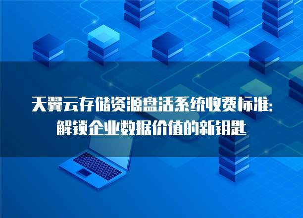 天翼云存储资源盘活系统收费标准:解锁企业数据价值的新钥匙