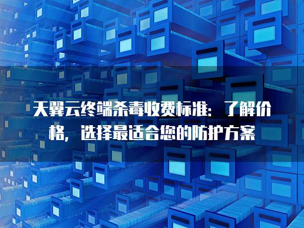 天翼云终端杀毒收费标准：了解价格，选择最适合您的防护方案