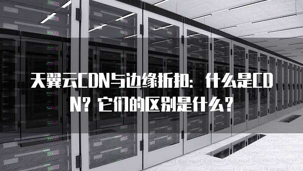 天翼云CDN与边缘折扣:什么是CDN?它们的区别是什么?