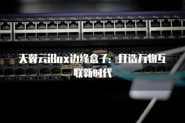 天翼云iBox边缘盒子：打造万物互联新时代