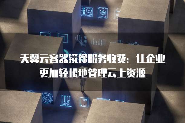 天翼云容器镜像服务收费:让企业更加轻松地管理云上资源