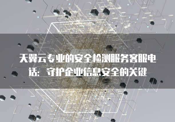 天翼云专业的安全检测服务客服电话:守护企业信息安全的关键