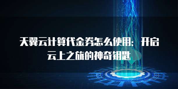天翼云计算代金券怎么使用:开启云上之旅的神奇钥匙