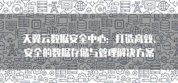 天翼云数据安全中心:打造高效、安全的数据存储与管理解决方案