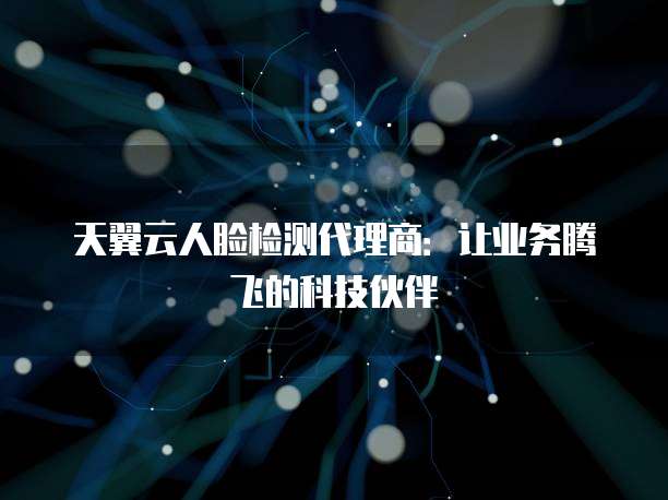 天翼云人脸检测代理商:让业务腾飞的科技伙伴