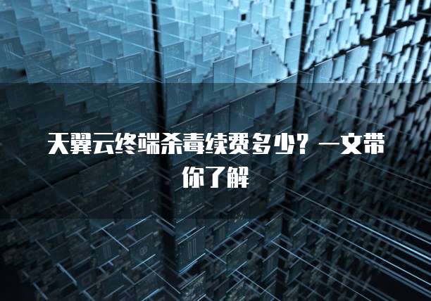 天翼云终端杀毒续费多少?一文带你了解
