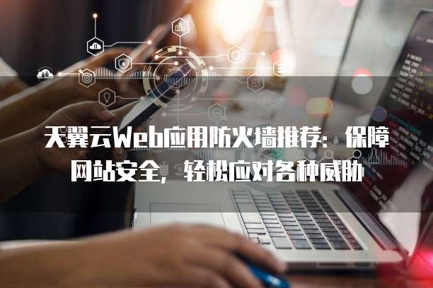 天翼云Web应用防火墙推荐:保障网站安全,轻松应对各种威胁