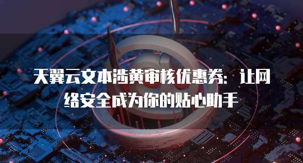 天翼云文本涉黄审核优惠券:让网络安全成为你的贴心助手