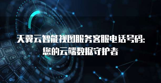 天翼云智能视图服务客服电话号码：您的云端数据守护者