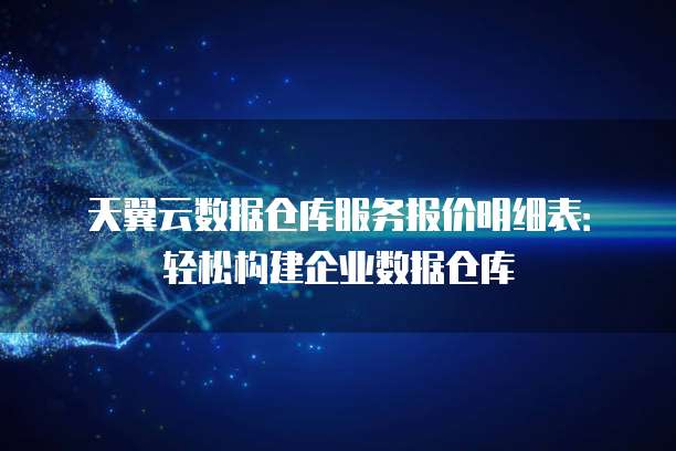 天翼云数据仓库服务报价明细表：轻松构建企业数据仓库