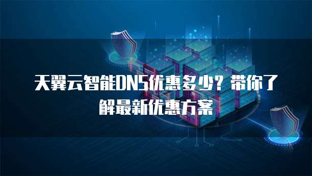 天翼云智能DNS优惠多少?带你了解最新优惠方案