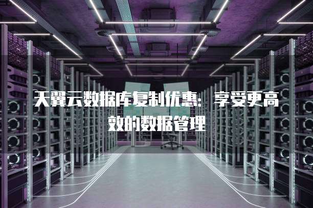 天翼云数据库复制优惠:享受更高效的数据管理