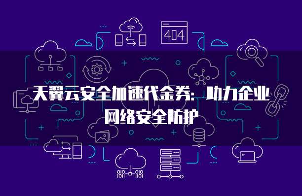 天翼云安全加速代金券:助力企业网络安全防护