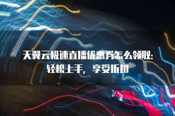 天翼云极速直播优惠券怎么领取:轻松上手,享受折扣
