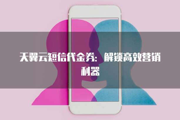 天翼云短信代金券:解锁高效营销利器