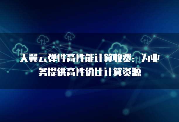 天翼云弹性高性能计算收费:为业务提供高性价比计算资源