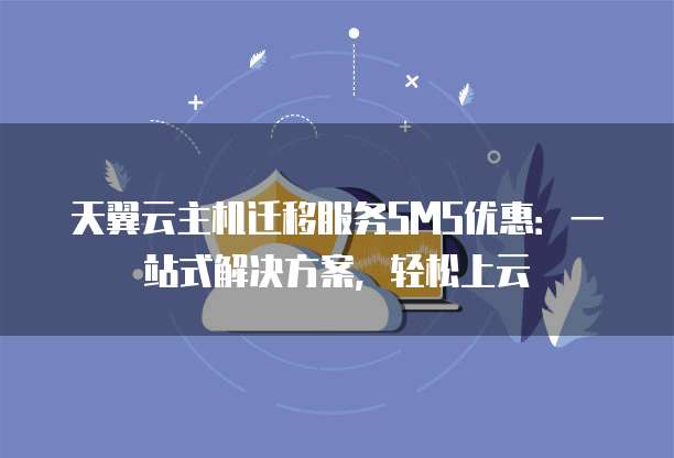 天翼云主机迁移服务SMS优惠:一站式解决方案,轻松上云