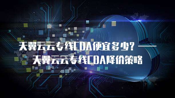 天翼云云专线CDA便宜多少？&mdash;&mdash;天翼云云专线CDA降价策略