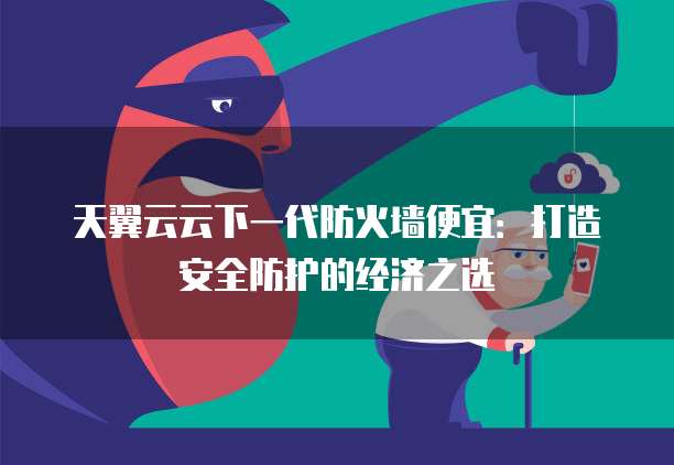 天翼云云下一代防火墙便宜:打造安全防护的经济之选