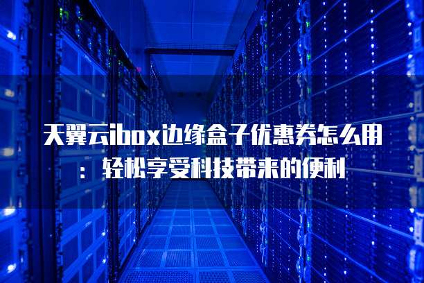 天翼云ibox边缘盒子优惠券怎么用:轻松享受科技带来的便利