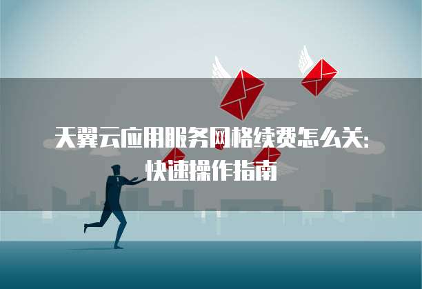 天翼云应用服务网格续费怎么关:快速操作指南