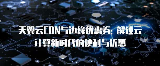 天翼云CDN与边缘优惠券: 解锁云计算新时代的便利与优惠