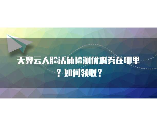 天翼云人脸活体检测优惠券在哪里?如何领取?