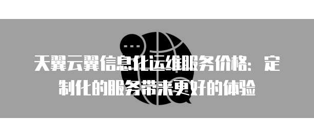 天翼云翼信息化运维服务价格:定制化的服务带来更好的体验