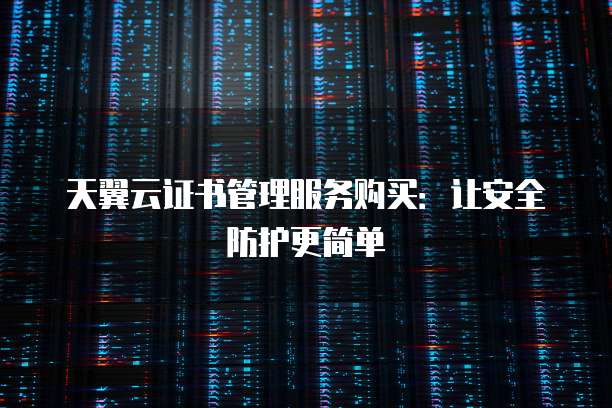 天翼云证书管理服务购买:让安全防护更简单
