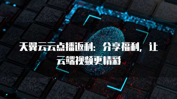 天翼云云点播返利:分享福利,让云端视频更精彩