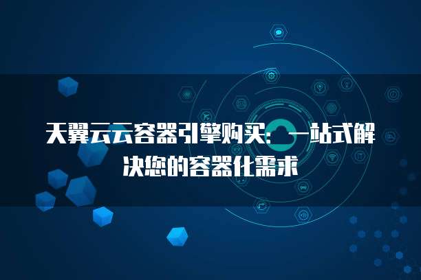 天翼云云容器引擎购买:一站式解决您的容器化需求
