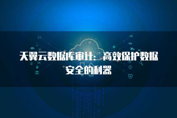 天翼云数据库审计:高效保护数据安全的利器
