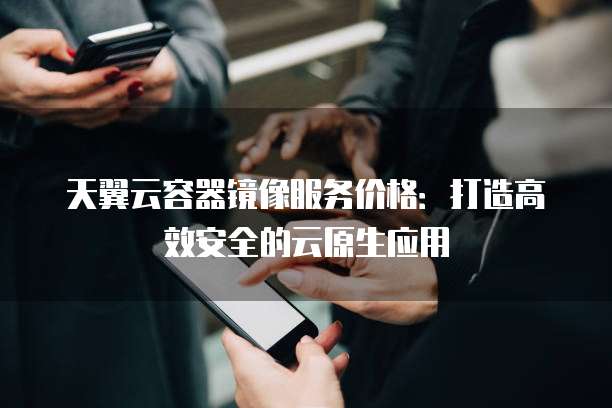 天翼云容器镜像服务价格：打造高效安全的云原生应用