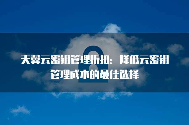 天翼云密钥管理折扣:降低云密钥管理成本的最佳选择