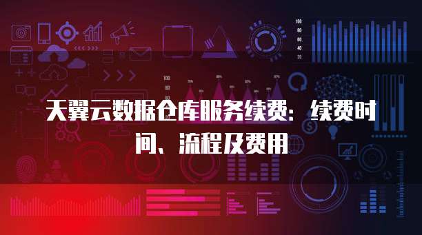 天翼云数据仓库服务续费:续费时间、流程及费用