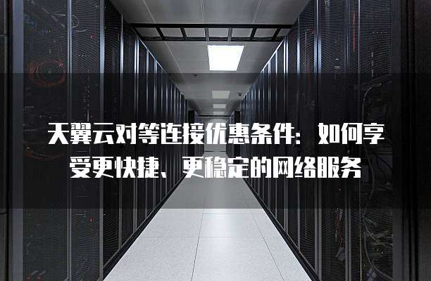 天翼云对等连接优惠条件:如何享受更快捷、更稳定的网络服务