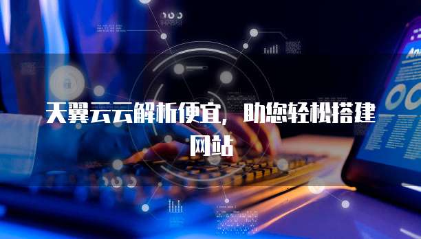天翼云云解析便宜,助您轻松搭建网站