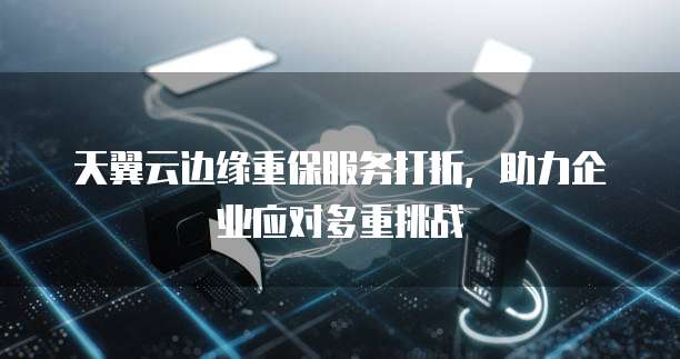 天翼云边缘重保服务打折,助力企业应对多重挑战