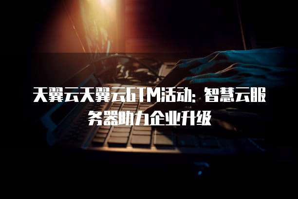 天翼云天翼云GTM活动: 智慧云服务器助力企业升级