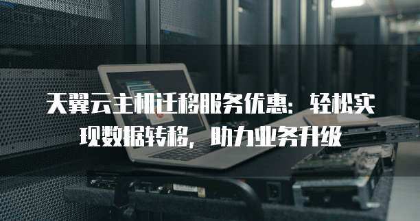 天翼云主机迁移服务优惠:轻松实现数据转移,助力业务升级