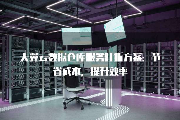 天翼云数据仓库服务打折方案:节省成本,提升效率