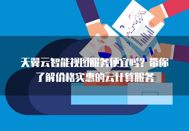 天翼云智能视图服务便宜吗?带你了解价格实惠的云计算服务