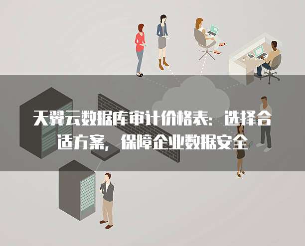 天翼云数据库审计价格表:选择合适方案,保障企业数据安全