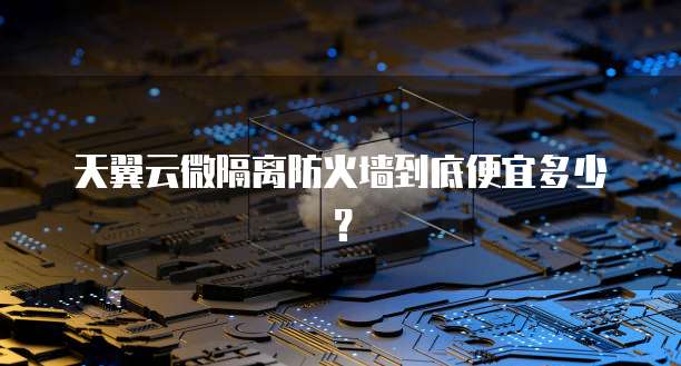 天翼云微隔离防火墙到底便宜多少?