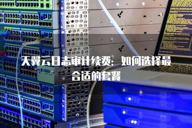 天翼云日志审计续费:如何选择最合适的套餐
