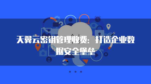 天翼云密钥管理收费:打造企业数据安全堡垒