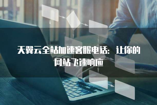 天翼云全站加速客服电话:让你的网站飞速响应