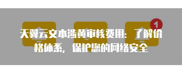 天翼云文本涉黄审核费用:了解价格体系,保护您的网络安全